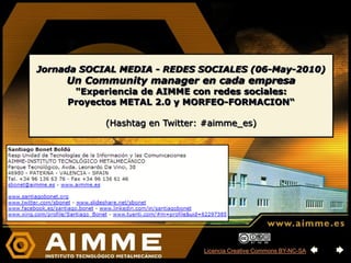 Jornada SOCIAL MEDIA - REDES SOCIALES (06-May-2010)
     Un Community manager en cada empresa
      "Experiencia de AIMME con redes sociales:
     Proyectos METAL 2.0 y MORFEO-FORMACION“

            (Hashtag en Twitter: #aimme_es)




                                Licencia Creative Commons BY-NC-SA
 