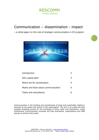 RESCOMM
- fruitful relations
RESCOMM – Aarhus, Denmark – www.rescomm.dk/en
rescomm@rescomm.dk (+45) 4040 3732 Skype: jesper.odde.madsen
1
Communication – dissemination - impact
- a white paper on the role of strategic communication in EC projects
Introduction 2
Get a good start 3
Memo list for coordinators 4
Myths and facts about communication 5
Tasks and consultancy 6
Communication is the building and maintenance of good and sustainable relations,
directed by the goals and visions of the organisation. The aim is to create the best
possible breeding ground for the exchange of facts, ideas and statements. Using
professional communication concepts will help businesses, organisations and R&D
groups to achieve their goals.
 