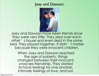 Joey and Dawson:
Joey and Dawson have been friends since
they were very little. They slept over each
other’s house and even slept in the same
bed. They played together. It didn’t matter
because they were innocent children.
When Joey and Dawson reached
the age of puberty, things
changed between their innocent,
cross-sex friendship. They started
to have feelings for one another.
Intimate feelings of love, and lust.
Monday, April 28, 2014
 