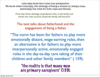 Lets take those four roles into perspective:
We know what culturally, the ideology of being a women is, being a man,
essentially the roles for both male and female.
If we take those ideology of gendered roles in the family, and
switch the roles around, would the family still function?
The text talks about fatherhood and the
engagement of being a father.
“The norm has been for fathers to play more
emotionally distant, wage-earning roles, then
an alternative is for fathers to play more
interpersonally active, emotionally engaged
roles in the day-to-day care taking of their
children and other family members“ ( 159).
“the reality is that many men
are primary caregivers” (159).
Monday, April 28, 2014
 