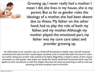 Growing up, I never really had a mother. I
mean I did, she lives in my house, she is my
parent. But as far as gender roles the
ideology of a mother, she had been absent
due to illness. My father on the other
hand, had to play the role of both my
father, and my mother.Although my
mother played the emotional part, my
father was my core care taker, and
provider growing up.
As unfortunate as our situation was, our family still functioned in healthy ways, and still remained
connected, and close knit like I would expect my family to be. It would have been the same if it were
my mother taking part as both roles instead of my father. Regardless, it doesn’t matter of their sexual
orientation, or even gender roles within our family. Our family would have functioned either way.This
applies to same sex parents as well.This chapter discusses the same sex parenting as well as cross sex
parenting, and both situations seem to function.
Monday, April 28, 2014
 