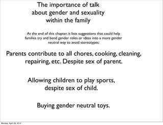 The importance of talk
about gender and sexuality
within the family
At the end of this chapter, it lists suggestions that could help
families try and bend gender roles or ideas into a more gender
neutral way to avoid stereotypes:
Parents contribute to all chores, cooking, cleaning,
repairing, etc. Despite sex of parent.
Allowing children to play sports,
despite sex of child.
Buying gender neutral toys.
Monday, April 28, 2014
 