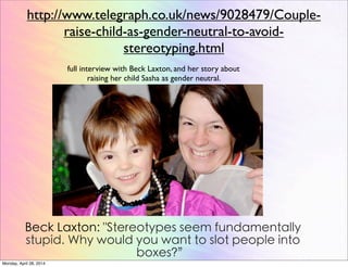 http://www.telegraph.co.uk/news/9028479/Couple-
raise-child-as-gender-neutral-to-avoid-
stereotyping.html
full interview with Beck Laxton, and her story about
raising her child Sasha as gender neutral.
Beck Laxton: "Stereotypes seem fundamentally
stupid. Why would you want to slot people into
boxes?”
Monday, April 28, 2014
 