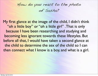 How do you react to the photo
of Sasha?
My ﬁrst glance at the image of the child, I didn’t think
“oh a little boy” or “oh a little girl” .That is only
because I have been researching and studying and
becoming less ignorant towards these lifestyles. But
before all that, I would have taken a second glance at
the child to determine the sex of the child so I can
then connect what I know is a boy, and what is a girl.
Monday, April 28, 2014
 