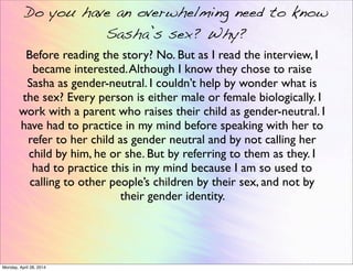 Do you have an overwhelming need to know
Sasha’s sex? Why?
Before reading the story? No. But as I read the interview, I
became interested.Although I know they chose to raise
Sasha as gender-neutral. I couldn’t help by wonder what is
the sex? Every person is either male or female biologically. I
work with a parent who raises their child as gender-neutral. I
have had to practice in my mind before speaking with her to
refer to her child as gender neutral and by not calling her
child by him, he or she. But by referring to them as they. I
had to practice this in my mind because I am so used to
calling to other people’s children by their sex, and not by
their gender identity.
Monday, April 28, 2014
 