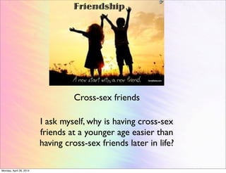Friendship
Cross-sex friends
I ask myself, why is having cross-sex
friends at a younger age easier than
having cross-sex friends later in life?
Monday, April 28, 2014
 