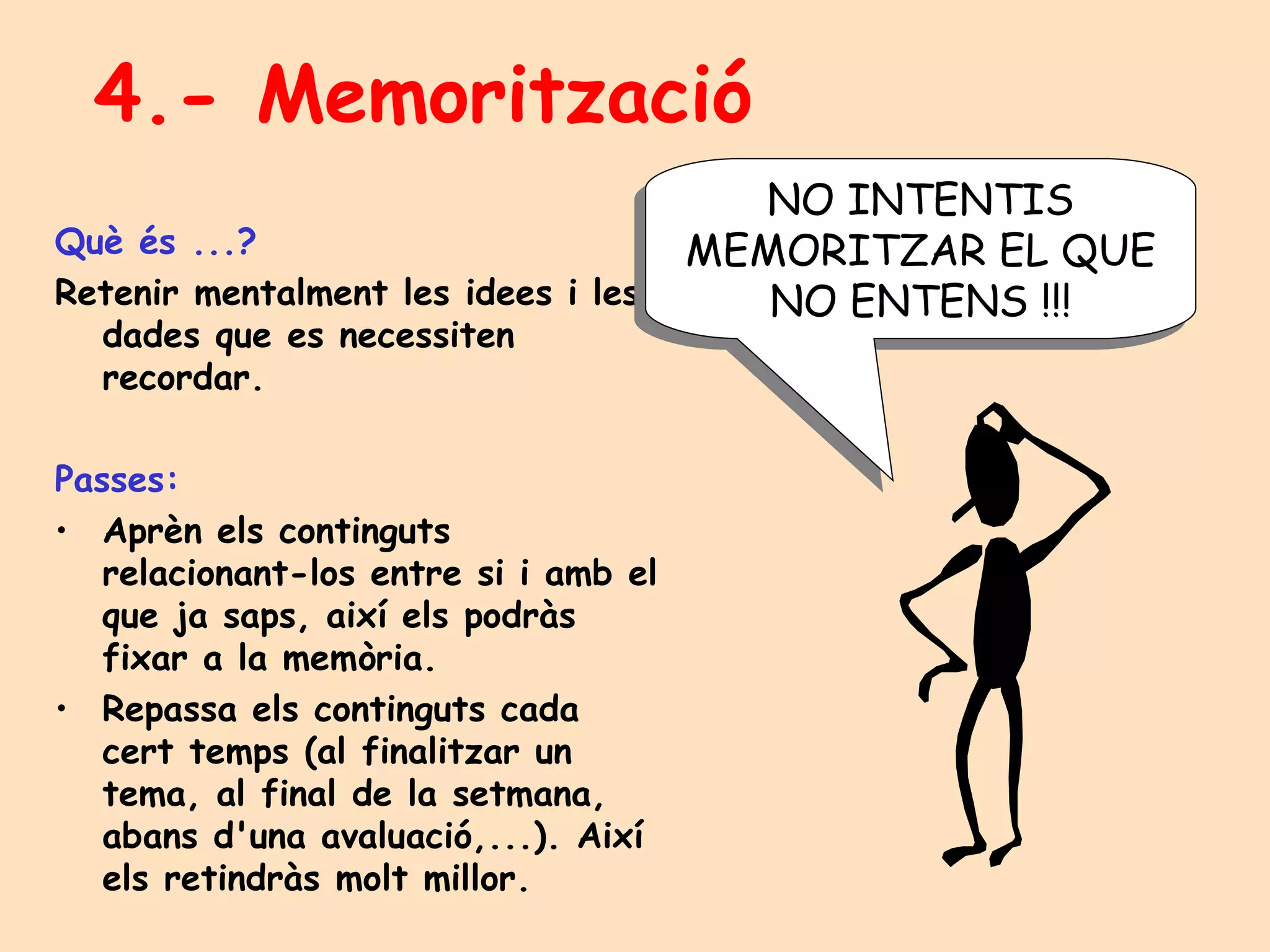 4.- Memorització Què és ...? Retenir mentalment les idees i les dades que es necessiten recordar. Passes: Aprèn els continguts relacionant-los entre si i amb el que ja saps, així els podràs fixar a la memòria. Repassa els continguts cada cert temps (al finalitzar un tema, al final de la setmana, abans d'una avaluació,...). Així els retindràs molt millor. NO INTENTIS MEMORITZAR EL QUE NO ENTENS !!! 
