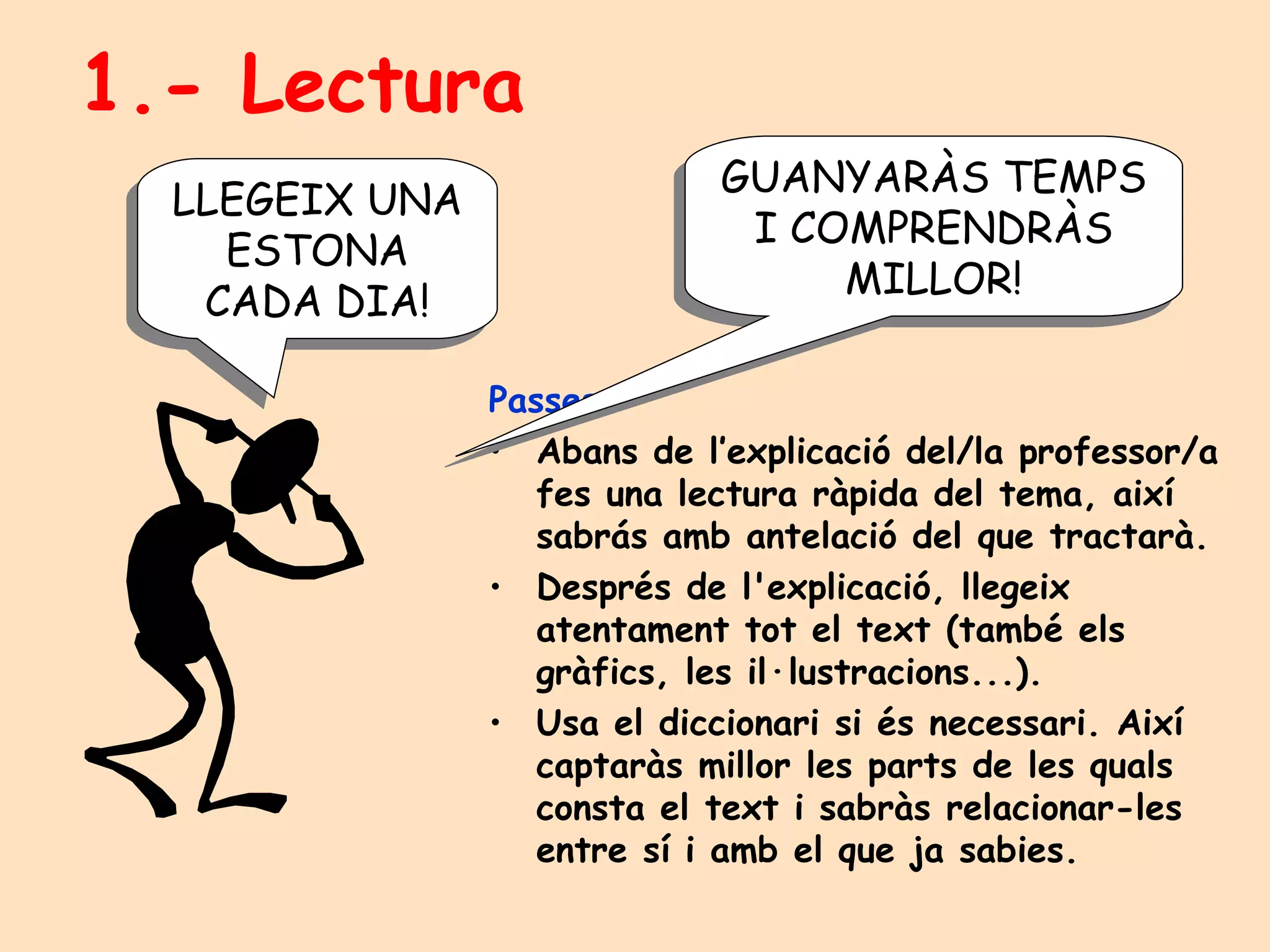 1.- Lectura Passes: Abans de l’explicació del/la professor/a fes una lectura ràpida del tema, així sabrás amb antelació del que tractarà. Després de l'explicació, llegeix atentament tot el text (també els gràfics, les il·lustracions...).  Usa el diccionari si és necessari. Així captaràs millor les parts de les quals consta el text i sabràs relacionar-les entre sí i amb el que ja sabies. GUANYARÀS TEMPS I COMPRENDRÀS MILLOR! LLEGEIX UNA ESTONA CADA DIA! 