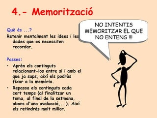 4.- Memorització Què és ...? Retenir mentalment les idees i les dades que es necessiten recordar. Passes: Aprèn els continguts relacionant-los entre si i amb el que ja saps, així els podràs fixar a la memòria. Repassa els continguts cada cert temps (al finalitzar un tema, al final de la setmana, abans d'una avaluació,...). Així els retindràs molt millor. NO INTENTIS MEMORITZAR EL QUE NO ENTENS !!! 