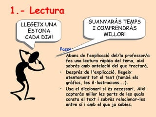 1.- Lectura Passes: Abans de l’explicació del/la professor/a fes una lectura ràpida del tema, així sabrás amb antelació del que tractarà. Després de l'explicació, llegeix atentament tot el text (també els gràfics, les il·lustracions...).  Usa el diccionari si és necessari. Així captaràs millor les parts de les quals consta el text i sabràs relacionar-les entre sí i amb el que ja sabies. GUANYARÀS TEMPS I COMPRENDRÀS MILLOR! LLEGEIX UNA ESTONA CADA DIA! 