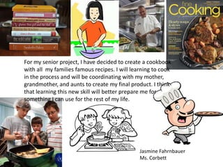 For my senior project, I have decided to create a cookbook
with all my families famous recipes. I will learning to cook
in the process and will be coordinating with my mother,
grandmother, and aunts to create my final product. I think
that learning this new skill will better prepare me for
something I can use for the rest of my life.




                                               Jasmine Fahrnbauer
                                               Ms. Corbett
 