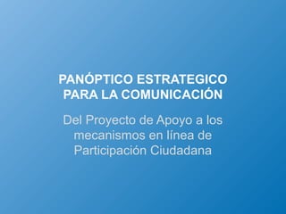 PANÓPTICO ESTRATEGICO
 PARA LA COMUNICACIÓN
Del Proyecto de Apoyo a los
 mecanismos en línea de
 Participación Ciudadana
 
