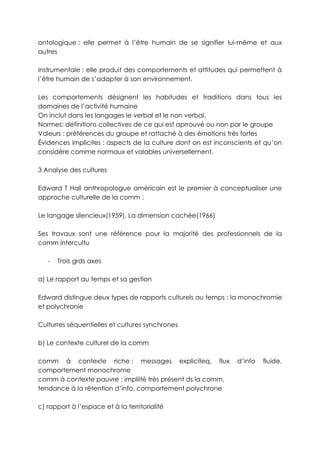 ontologique : elle permet à l’être humain de se signifier lui-même et aux
autres

instrumentale : elle produit des comportements et attitudes qui permettent à
l’être humain de s’adapter à son environnement.

Les comportements désignent les habitudes et traditions dans tous les
domaines de l’activité humaine
On inclut dans les langages le verbal et le non verbal.
Normes: définitions collectives de ce qui est aprrouvé ou non par le groupe
Valeurs : préférences du groupe et rattaché à des émotions très fortes
Évidences implicites : aspects de la culture dont on est inconscients et qu’on
considère comme normaux et valables universellement.

3 Analyse des cultures

Edward T Hall anthropologue américain est le premier à conceptualiser une
approche culturelle de la comm :

Le langage silencieux(1959), La dimension cachée(1966)

Ses travaux sont une référence pour la majorité des professionnels de la
comm intercultu

   -   Trois grds axes

a) Le rapport au temps et sa gestion

Edward distingue deux types de rapports culturels au temps : la monochromie
et polychronie

Culturres séquentielles et cultures synchrones

b) Le contexte culturel de la comm

comm à contexte riche : messages expliciteq, flux              d’info   fluide,
comportement monochrome
comm à contexte pauvre : impliité très présent ds la comm,
tendance à la rétention d’info, comportement polychrone

c) rapport à l’espace et à la territorialité
 