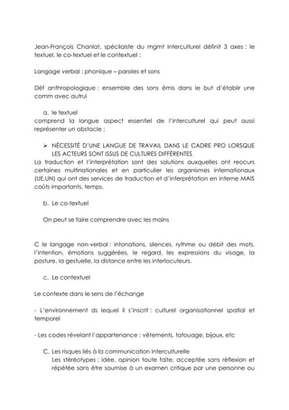 Jean-François Chanlat, spécilaiste du mgmt interculturel définit 3 axes : le
textuel, le co-textuel et le contextuel :

Langage verbal : phonique – paroles et sons

Déf anthropologique : ensemble des sons émis dans le but d’établir une
comm avec autrui

   a. le textuel
comprend la langue aspect essentiel de l’interculturel qui peut aussi
représenter un obstacle ;

    NÉCESSITÉ D’UNE LANGUE DE TRAVAIL DANS LE CADRE PRO LORSQUE
      LES ACTEURS SONT ISSUS DE CULTURES DIFFÉRENTES
La traduction et l’interprétation sont des solutions auxquelles ont reocurs
certaines multinationales et en particulier les organismes internationaux
(UE,UN) qui ont des services de traduction et d’interprétation en interne MAIS
coûts importants, temps.

   b. Le co-textuel

   On peut se faire comprendre avec les mains



C le langage non-verbal : intonations, silences, rythme ou débit des mots,
l’intention, émotions suggérées, le regard, les expressions du visage, la
posture, la gestuelle, la distance entre les interlocuteurs.

   c. Le contextuel

Le contexte dans le sens de l’échange

- L’environnement ds lequel il s’inscrit : culturel organisationnel spatial et
temporel

- Les codes révelant l’appartenance : vêtements, tatouage, bijoux, etc

   C. Les risques liés à la communication interculturelle
      Les stéréotypes : idée, opinion toute faite, acceptée sans réflexion et
      répétée sans être soumise à un examen critique par une personne ou
 