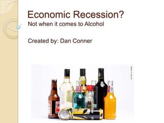 Economic Recession? Not when it comes to Alcohol Created by: Dan Conner 