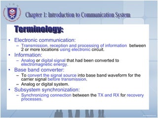 Electronic communication:  Transmission, reception and processing of information   between 2 or more locations  using electronic  circuit. Information:   Analog  or  digital signal  that had been converted to  electromagnetic energy. Base band converter:  To  convert the signal source  into base band waveform for the carrier signal  before transmission . Analog or digital system. Subsystem synchronization:   Synchronizing connection  between the  TX and RX  for  recovery processes . Terminology: Chapter 1: Introduction to Communication System 