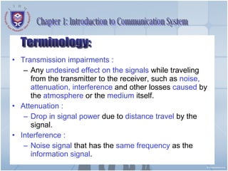 Transmission impairments :   Any  undesired effect on the signals  while traveling from the transmitter to the receiver, such as  noise, attenuation, interference  and other losses  caused  by the  atmosphere  or the  medium  itself. Attenuation :  Drop in signal power  due to  distance travel  by the signal. Interference :  Noise signal  that has the  same frequency  as the  information signal .  Terminology: Chapter 1: Introduction to Communication System 