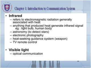 Infrared refers to electromagnetic radiation generally associated with heat anything that produced heat generate infrared signal  eg : light bulb, human body astronomy (to detect stars) electronic photography heat-seeking guidance system (weapon) TV remote control Visible light optical communication Chapter 1: Introduction to Communication System 