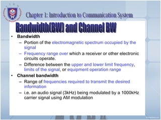 Bandwidth Portion of the  electromagnetic spectrum   occupied by the signal Frequency range   over  which a receiver or other electronic circuits operate. Difference between the  upper and lower limit frequency ,  limits of the signal , or  equipment operation range Channel bandwidth Range of  frequencies required to transmit the desired information i.e. an audio signal (3kHz) being modulated by a 1000kHz carrier signal using AM modulation Chapter 1: Introduction to Communication System Bandwidth(BW) and Channel BW 