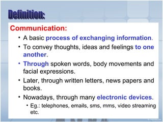 Communication: A basic  process of exchanging information . To convey thoughts, ideas and feelings  to one another . Through  spoken words, body movements and facial expressions. Later, through written letters, news papers and books. Nowadays, through many  electronic devices . Eg.: telephones, emails, sms, mms, video streaming etc. Definition: 