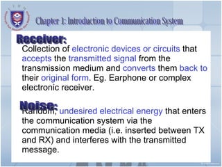 Chapter 1: Introduction to Communication System Collection of  electronic devices or circuits  that  accepts  the  transmitted signal  from the transmission medium and  converts  them  back to  their  original form . Eg. Earphone or complex electronic receiver. Random,  undesired electrical energy  that enters the communication system via the communication media (i.e. inserted between TX and RX) and interferes with the transmitted message. Noise: Receiver: 