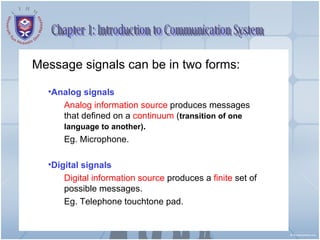 Chapter 1: Introduction to Communication System Message signals can be in two forms: Analog signals Analog information source  produces messages that defined on a  continuum  ( transition of one language to another) . Eg. Microphone. Digital signals Digital information source  produces a  finite  set of possible messages. Eg. Telephone touchtone pad. 