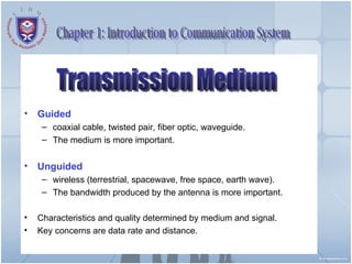 Guided  coaxial cable, twisted pair, fiber optic, waveguide. The medium is more important. Unguided wireless (terrestrial, spacewave, free space, earth wave). The bandwidth produced by the antenna is more important. Characteristics and quality determined by medium and signal. Key concerns are data rate and distance. Chapter 1: Introduction to Communication System Transmission Medium 