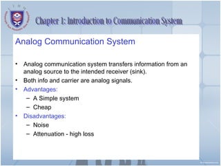 Chapter 1: Introduction to Communication System Analog Communication System Analog communication system transfers information from an analog source to the intended receiver (sink). Both info and carrier are analog signals. Advantages: A Simple system Cheap Disadvantages: Noise Attenuation - high loss 