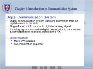 Chapter 1: Introduction to Communication System Digital Communication System Digital communication system transfers information from an digital source to the sink. Original source info may be in digital or analog signal. If analog signal = convert to digital pulses prior to transmission & converted back to analog signal at the RX. Disadvantages: More BW required Synchronization required. 
