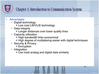 Advantages: Digital technology Low cost LSI/VLSI technology Data integrity Longer distances over lower quality lines Capacity utilization High bandwidth links economical High degree of multiplexing easier with digital techniques Security & Privacy Encryption Integration Can treat analog and digital data similarly Chapter 1: Introduction to Communication System 