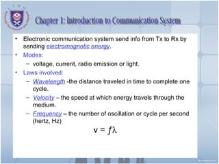 Electronic communication system send info from Tx to Rx by sending  electromagnetic energy . Modes: voltage, current, radio emission or light. Laws involved: Wavelength  -the distance traveled in time to complete one cycle. Velocity  – the speed at which energy travels through the medium. Frequency  – the number of oscillation or cycle per second (hertz, Hz)  v =  ƒ  Chapter 1: Introduction to Communication System 