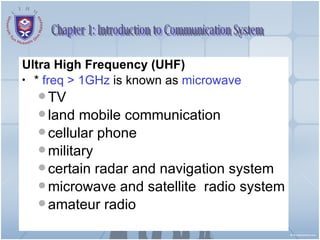 Ultra High Frequency (UHF)   *  freq > 1GHz  is known as  microwave TV  land mobile communication cellular phone  military certain radar and navigation system microwave and satellite  radio system amateur radio Chapter 1: Introduction to Communication System 