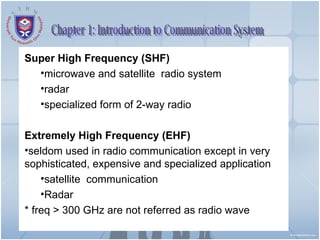 Chapter 1: Introduction to Communication System Super High Frequency (SHF) microwave and satellite  radio system  radar specialized form of 2-way radio Extremely High Frequency (EHF) seldom used in radio communication except in very  sophisticated, expensive and specialized application  satellite  communication Radar * freq > 300 GHz are not referred as radio wave 