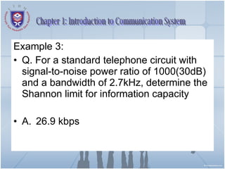 Example 3: Q. For a standard telephone circuit with signal-to-noise power ratio of 1000(30dB) and a bandwidth of 2.7kHz, determine the Shannon limit for information capacity A.  26.9 kbps Chapter 1: Introduction to Communication System 