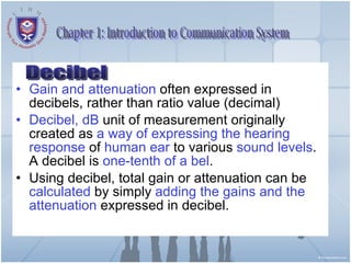 Gain and attenuation  often expressed in decibels, rather than ratio value (decimal) Decibel, dB  unit of measurement originally created as  a way of expressing the hearing response  of  human ear  to various  sound levels . A decibel is  one-tenth of a bel . Using decibel, total gain or attenuation can be  calculated  by simply  adding the gains and the attenuation  expressed in decibel. Chapter 1: Introduction to Communication System Decibel 