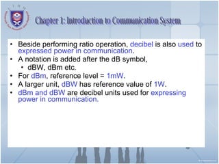 Beside performing ratio operation,  decibel  is also  used  to  expressed power in communication . A notation is added after the dB symbol, dBW, dBm etc. For  dBm , reference level =  1mW . A larger unit,  dBW  has reference value of  1W . dBm and dBW  are decibel units used for  expressing power in communication. Chapter 1: Introduction to Communication System 