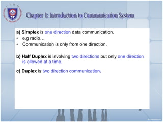 a) Simplex  is  one direction  data communication. e.g radio… Communication is only from one direction. b) Half Duplex  is involving  two directions  but only  one direction is allowed at a time. c) Duplex  is  two direction communication . Chapter 1: Introduction to Communication System 
