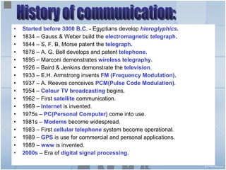 Started before 3000 B.C . - Egyptians develop  hieroglyphics . 1834 – Gauss & Weber build the  electromagnetic telegraph. 1844 – S. F. B. Morse patent the  telegraph. 1876 – A. G. Bell develops and patent  telephone. 1895 – Marconi demonstrates  wireless telegraphy . 1926 – Baird & Jenkins demonstrate the  television . 1933 – E.H. Armstrong invents  FM (Frequency Modulation). 1937 – A. Reeves conceives  PCM(Pulse Code Modulation) . 1954 –  Colour TV broadcasting  begins. 1962 – First  satellite  communication. 1969 –  Internet  is invented. 1975s –  PC(Personal Computer)  come into use. 1981s –  Modems  become widespread. 1983 – First  cellular telephone  system become operational. 1989 –  GPS  is use for commercial and personal applications. 1989 –  www  is invented. 2000s  – Era of  digital signal processing. History of communication: 