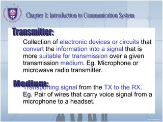 Collection of  electronic devices or circuits  that  convert  the  information   into a signal  that is more  suitable for transmission  over a given transmission  medium . Eg. Microphone or microwave radio transmitter. Transporting signal  from the  TX to the RX . Eg. Pair of wires that carry voice signal from a microphone to a headset. Transmitter: Chapter 1: Introduction to Communication System Medium: 