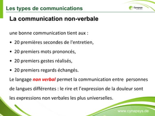 www.cynapsys.de La communication non-verbale  une bonne communication tient aux :  •  20 premières secondes de l'entretien,  •  20 premiers mots prononcés,  •  20 premiers gestes réalisés,  •  20 premiers regards échangés.  Le langage  non verbal  permet la communication entre  personnes de langues différentes : le rire et l’expression de la douleur sont les expressions non verbales les plus universelles.  Les types de communications 
