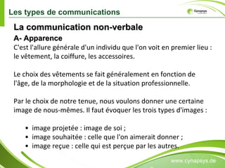 www.cynapsys.de Les types de communications C'est l'allure générale d'un individu que l'on voit en premier lieu : le vêtement, la coiffure, les accessoires. Le choix des vêtements se fait généralement en fonction de l'âge, de la morphologie et de la situation professionnelle. Par le choix de notre tenue, nous voulons donner une certaine image de nous-mêmes. Il faut évoquer les trois types d'images : •  image projetée : image de soi ;  •  image souhaitée : celle que l'on aimerait donner ;  •  image reçue : celle qui est perçue par les autres.  A- Apparence La communication non-verbale  