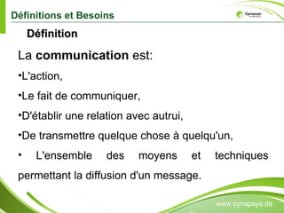 Définitions et Besoins www.cynapsys.de La  communication  est: L'action,  Le fait de communiquer,  D'établir une relation avec autrui,  De transmettre quelque chose à quelqu'un, L'ensemble des moyens et techniques permettant la diffusion d'un message. Définition  