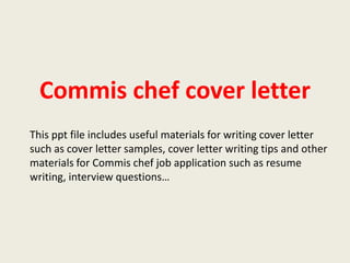 Commis chef cover letter
This ppt file includes useful materials for writing cover letter
such as cover letter samples, cover letter writing tips and other
materials for Commis chef job application such as resume
writing, interview questions…

 