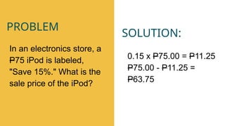 SOLUTION:
0.15 x P75.00 = P11.25
P75.00 - P11.25 =
P63.75
In an electronics store, a
P75 iPod is labeled,
"Save 15%." What is the
sale price of the iPod?
PROBLEM
 