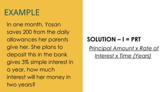 EXAMPLE
In one month, Yosan
saves 200 from the daily
allowances her parents
give her. She plans to
deposit this in the bank
gives 3% simple interest in
a year, how much
interest will her money in
two years?
SOLUTION – I = PRT
Principal Amount x Rate of
Interest x Time (Years)
 