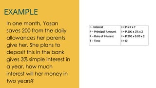 EXAMPLE
In one month, Yosan
saves 200 from the daily
allowances her parents
give her. She plans to
deposit this in the bank
gives 3% simple interest in
a year, how much
interest will her money in
two years?
I – Interest
P – Principal Amount
R – Rate of Interest
T – Time
I = P x R x T
I = P 200 x 3% x 2
I = P 200 x 0.03 x 2
I =12
 