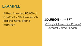 EXAMPLE
Althea invested P5,000 at
a rate of 7.5%. How much
did she have after 6
months?
SOLUTION – I = PRT
Principal Amount x Rate of
Interest x Time (Years)
 