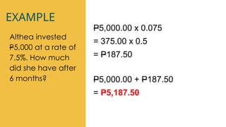 EXAMPLE
Althea invested
P5,000 at a rate of
7.5%. How much
did she have after
6 months?
P5,000.00 x 0.075
= 375.00 x 0.5
= P187.50
P5,000.00 + P187.50
= P5,187.50
 