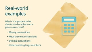Real-world
examples
Why is it important to be
able to read numbers on a
place value chart?
• Money transactions
• Measurement conversions
• Decimal calculations
• Understanding large numbers
 