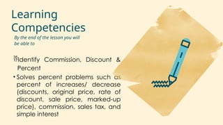 Learning
Competencies
Identify Commission, Discount &
Percent
• Solves percent problems such as
percent of increases/ decrease
(discounts, original price, rate of
discount, sale price, marked-up
price), commission, sales tax, and
simple interest
By the end of the lesson you will
be able to
 